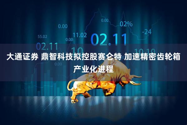 大通证券 鼎智科技拟控股赛仑特 加速精密齿轮箱产业化进程