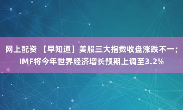 网上配资 【早知道】美股三大指数收盘涨跌不一;IMF将今年世界经济增长预期上调至3.2%