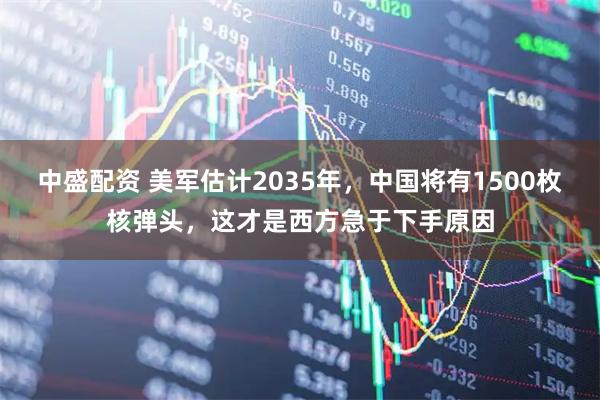 中盛配资 美军估计2035年,中国将有1500枚核弹头,这才是西方急于下手原因
