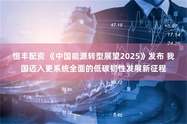 恒丰配资 《中国能源转型展望2025》发布 我国迈入更系统全面的低碳韧性发展新征程
