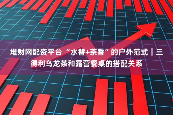 堆财网配资平台 “水替+茶香”的户外范式｜三得利乌龙茶和露营餐桌的搭配关系