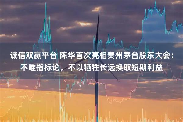 诚信双赢平台 陈华首次亮相贵州茅台股东大会：不唯指标论，不以牺牲长远换取短期利益