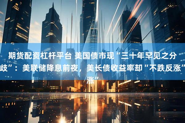 期货配资杠杆平台 美国债市现“三十年罕见之分歧”：美联储降息前夜，美长债收益率却“不跌反涨”
