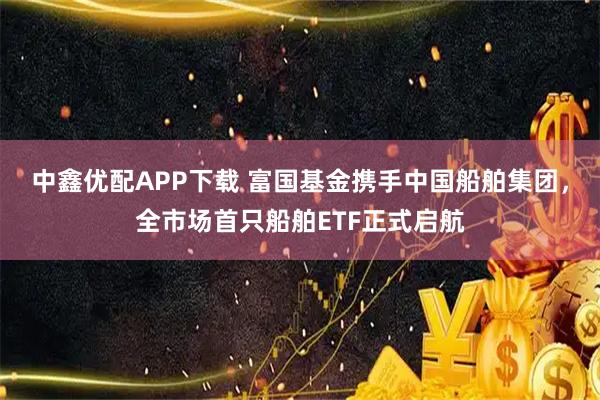 中鑫优配APP下载 富国基金携手中国船舶集团,全市场首只船舶ETF正式启航