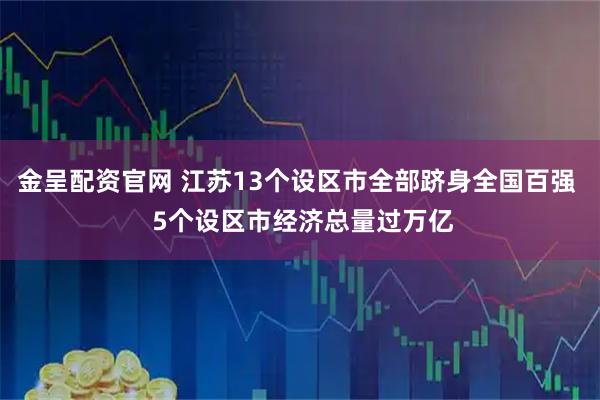 金呈配资官网 江苏13个设区市全部跻身全国百强 5个设区市经济总量过万亿