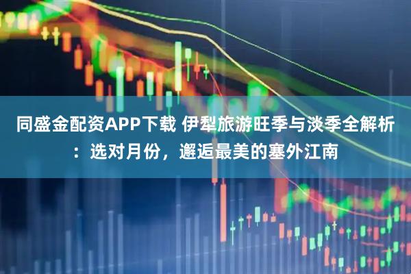 同盛金配资APP下载 伊犁旅游旺季与淡季全解析：选对月份，邂逅最美的塞外江南