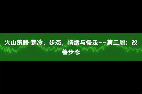 火山策略 寒冷，步态，情绪与慢走——第二周：改善步态