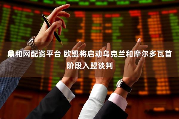 鼎和网配资平台 欧盟将启动乌克兰和摩尔多瓦首阶段入盟谈判