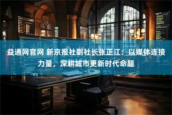 益通网官网 新京报社副社长张正江：以媒体连接力量，深耕城市更新时代命题