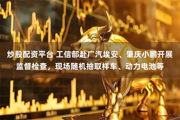 炒股配资平台 工信部赴广汽埃安、肇庆小鹏开展监督检查，现场随机抽取样车、动力电池等