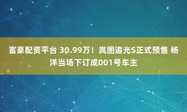 富豪配资平台 30.99万！岚图追光S正式预售 杨洋当场下订成001号车主