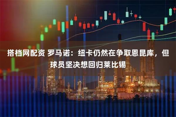 搭档网配资 罗马诺:纽卡仍然在争取恩昆库,但球员坚决想回归莱比锡