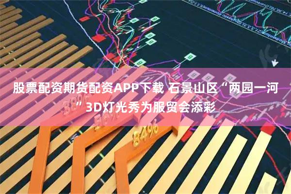 股票配资期货配资APP下载 石景山区“两园一河”3D灯光秀为服贸会添彩