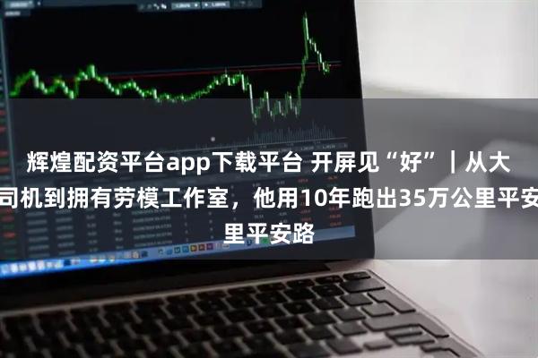 辉煌配资平台app下载平台 开屏见“好”｜从大货司机到拥有劳模工作室，他用10年跑出35万公里平安路