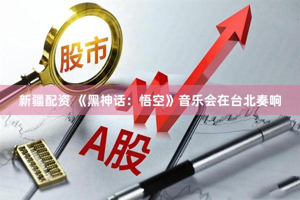新疆配资 《黑神话：悟空》音乐会在台北奏响
